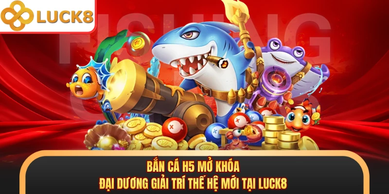 Bắn Cá H5 Mở Khóa Đại Dương Giải Trí Thế Hệ Mới Tại Luck8